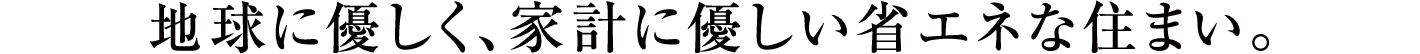 地球に優しく、家計に優しい省エネな住まい。