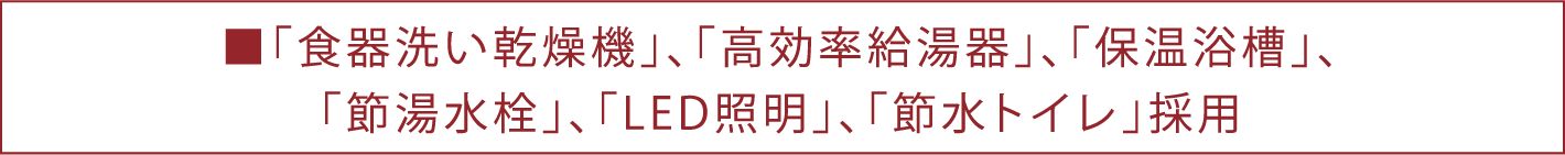 ■「食器洗い乾燥機」、「高効率給湯器」、「保温浴槽」、「節湯水栓」、「LED照明」、「節水トイレ」採用