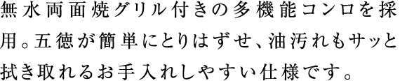 無水両面焼グリル付きの多機能コンロを採用。五徳が簡単にとりはずせ、油汚れもサッと拭き取れるお手入れしやすい仕様です。