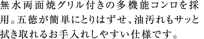 無水両面焼グリル付きの多機能コンロを採用。五徳が簡単にとりはずせ、油汚れもサッと拭き取れるお手入れしやすい仕様です。