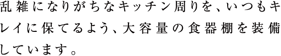 乱雑になりがちなキッチン周りを、いつもキレイに保てるよう、大容量の食器棚を装備しています。