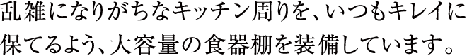 乱雑になりがちなキッチン周りを、いつもキレイに保てるよう、大容量の食器棚を装備しています。