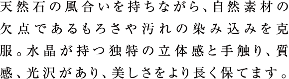 天然石の風合いを持ちながら、自然素材の欠点であるもろさや汚れの染み込みを克服。水晶が持つ独特の立体感と手触り、質感、光沢があり、美しさをより長く保てます。