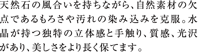 天然石の風合いを持ちながら、自然素材の欠点であるもろさや汚れの染み込みを克服。水晶が持つ独特の立体感と手触り、質感、光沢があり、美しさをより長く保てます。