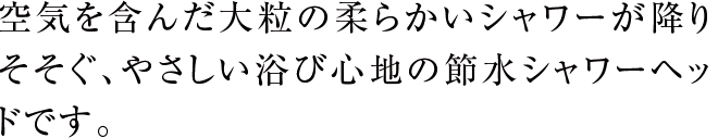 空気を含んだ大粒の柔らかいシャワーが降りそそぐ、やさしい浴び心地の節水シャワーヘッドです。