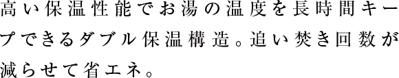 高い保温性能でお湯の温度を長時間キープできるダブル保温構造。追い焚き回数が減らせて省エネ。