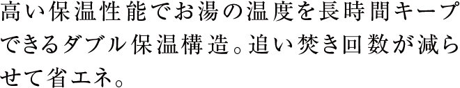 高い保温性能でお湯の温度を長時間キープできるダブル保温構造。追い焚き回数が減らせて省エネ。