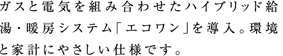 ガスと電気を組み合わせたハイブリッド給湯・暖房システム「エコワン」を導入。環境と家計にやさしい仕様です。