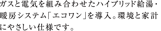 ガスと電気を組み合わせたハイブリッド給湯・暖房システム「エコワン」を導入。環境と家計にやさしい仕様です。