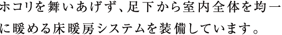 ホコリを舞いあげず、足下から室内全体を均一に暖める床暖房システムを装備しています。