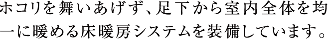 ホコリを舞いあげず、足下から室内全体を均一に暖める床暖房システムを装備しています。