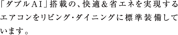 「ダブルAI」搭載の、快適&省エネを実現するエアコンをリビング・ダイニングに標準装備しています。