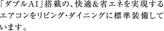 「ダブルAI」搭載の、快適&省エネを実現するエアコンをリビング・ダイニングに標準装備しています。