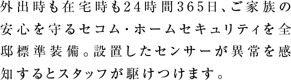 外出時も在宅時も24時間365日、ご家族の安心を守るセコム・ホームセキュリティを全邸標準装備。設置したセンサーが異常を感知するとスタッフが駆けつけます。