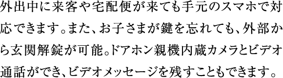 外出中に来客や宅配便が来ても手元のスマホで対応できます。また、お子さまが鍵を忘れても、外部から玄関解錠が可能。ドアホン親機内蔵カメラとビデオ通話ができ、ビデオメッセージを残すこともできます。