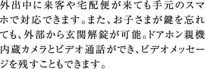 外出中に来客や宅配便が来ても手元のスマホで対応できます。また、お子さまが鍵を忘れても、外部から玄関解錠が可能。ドアホン親機内蔵カメラとビデオ通話ができ、ビデオメッセージを残すこともできます。