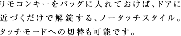 リモコンキーをバッグに入れておけば、ドアに近づくだけで解錠する、ノータッチスタイル。タッチモードへの切替も可能です。