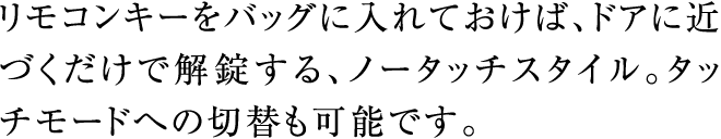 リモコンキーをバッグに入れておけば、ドアに近づくだけで解錠する、ノータッチスタイル。タッチモードへの切替も可能です。