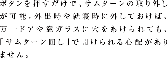 ボタンを押すだけで、サムターンの取り外しが可能。外出時や就寝時に外しておけば、万一ドアや窓ガラスに穴をあけられても、「サムターン回し」で開けられる心配がありません。