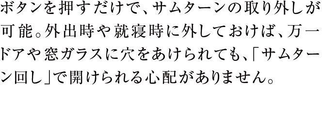ボタンを押すだけで、サムターンの取り外しが可能。外出時や就寝時に外しておけば、万一ドアや窓ガラスに穴をあけられても、「サムターン回し」で開けられる心配がありません。