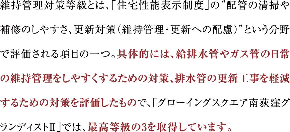 維持管理対策等級とは、「住宅性能表示制度」の“配管の清掃や補修のしやすさ、更新対策（維持管理・更新への配慮）”という分野で評価される項目の一つ。具体的には、給排水管やガス管の日常の維持管理をしやすくするための対策、排水管の更新工事を軽減するための対策を評価したもので、「グローイングスクエア南荻窪グランディストⅡ」では、最高等級の3を取得しています。