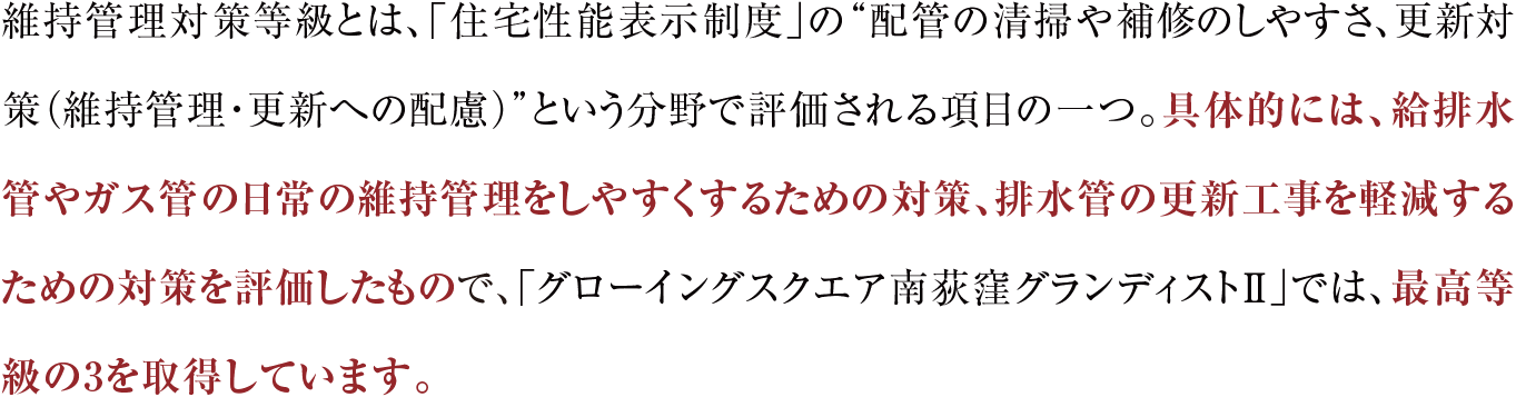 維持管理対策等級とは、「住宅性能表示制度」の“配管の清掃や補修のしやすさ、更新対策（維持管理・更新への配慮）”という分野で評価される項目の一つ。具体的には、給排水管やガス管の日常の維持管理をしやすくするための対策、排水管の更新工事を軽減するための対策を評価したもので、「グローイングスクエア南荻窪グランディストⅡ」では、最高等級の3を取得しています。