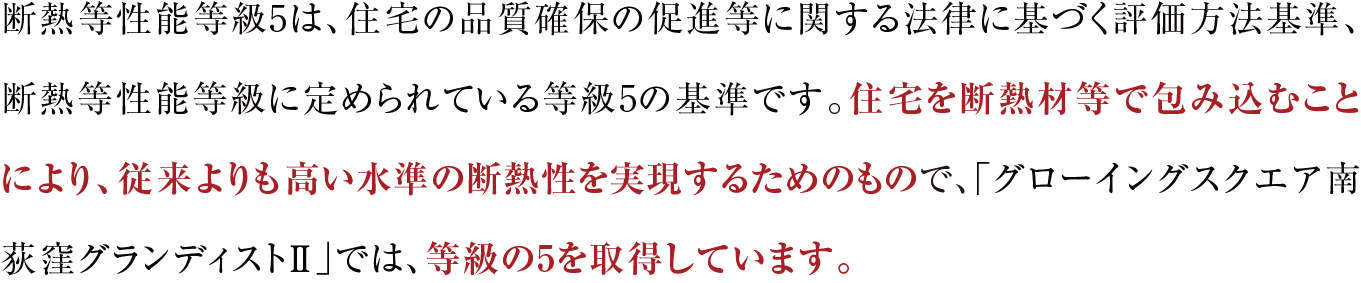 断熱等性能等級5は、住宅の品質確保の促進等に関する法律に基づく評価方法基準、断熱等性能等級に定められている等級5の基準です。住宅を断熱材等で包み込むことにより、従来よりも高い水準の断熱性を実現するためのもので、「グローイングスクエア南荻窪グランディストⅡ」では、等級の5を取得しています。