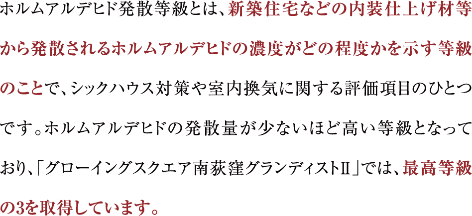 ホルムアルデヒド発散等級とは、新築住宅などの内装仕上げ材等から発散されるホルムアルデヒドの濃度がどの程度かを示す等級のことで、シックハウス対策や室内換気に関する評価項目のひとつです。ホルムアルデヒドの発散量が少ないほど高い等級となっており、「グローイングスクエア南荻窪グランディストⅡ」では、最高等級の3を取得しています。