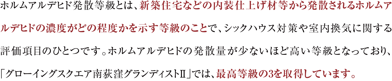 ホルムアルデヒド発散等級とは、新築住宅などの内装仕上げ材等から発散されるホルムアルデヒドの濃度がどの程度かを示す等級のことで、シックハウス対策や室内換気に関する評価項目のひとつです。ホルムアルデヒドの発散量が少ないほど高い等級となっており、「グローイングスクエア南荻窪グランディストⅡ」では、最高等級の3を取得しています。