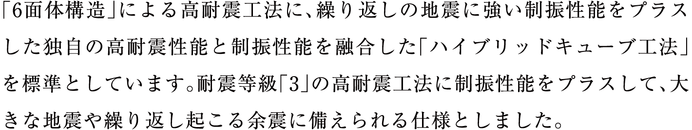 「6面体構造」による高耐震工法に、繰り返しの地震に強い制振性能をプラスした独自の高耐震性能と制振性能を融合した「ハイブリッドキューブ工法」を標準としています。耐震等級「3」の高耐震工法に制振性能をプラスして、大きな地震や繰り返し起こる余震に備えられる仕様としました。