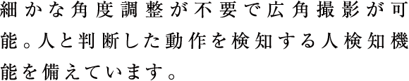 細かな角度調整が不要で広角撮影が可能。人と判断した動作を検知する人検知機能を備えています。