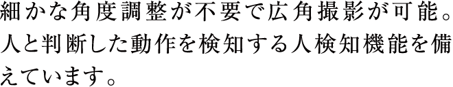 細かな角度調整が不要で広角撮影が可能。人と判断した動作を検知する人検知機能を備えています。