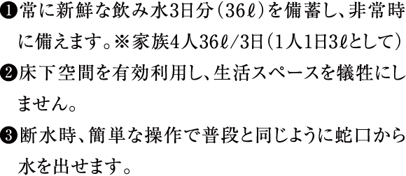 ①常に新鮮な飲み水3日分（36ℓ）を備蓄し、非常時に備えます。※家族4人36ℓ/3日（1人1日3ℓとして）②床下空間を有効利用し、生活スペースを犠牲にしません。③断水時、簡単な操作で普段と同じように蛇口から水を出せます。