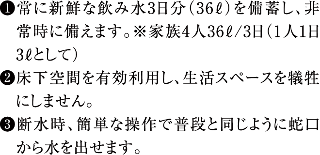 ①常に新鮮な飲み水3日分（36ℓ）を備蓄し、非常時に備えます。※家族4人36ℓ/3日（1人1日3ℓとして）②床下空間を有効利用し、生活スペースを犠牲にしません。③断水時、簡単な操作で普段と同じように蛇口から水を出せます。