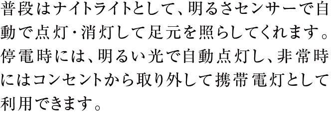 普段はナイトライトとして、明るさセンサーで自動で点灯・消灯して足元を照らしてくれます。停電時には、明るい光で自動点灯し、非常時にはコンセントから取り外して携帯電灯として利用できます。
