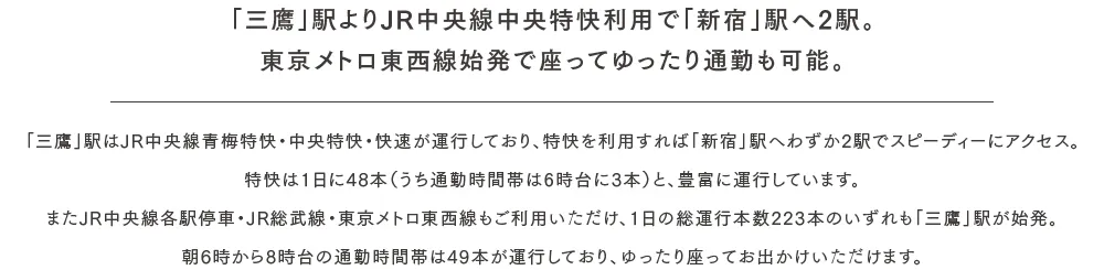 「三鷹」駅よりJR中央線中央特快利用で「新宿」駅へ2駅。東京メトロ東西線始発で座ってゆったり通勤も可能。