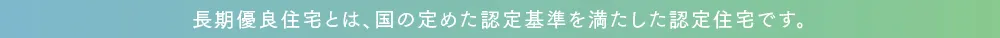 長期優良住宅とは、国の定めた認定基準を満たした認定住宅です。