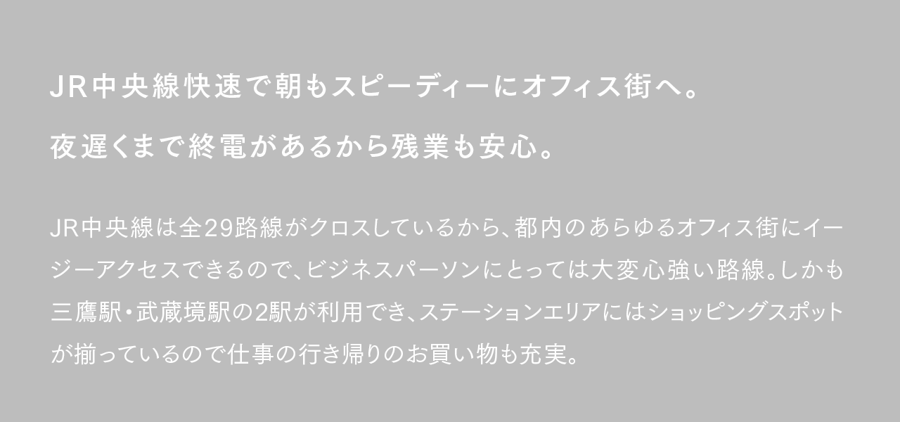 JR中央線快速で朝もスピーディーにオフィス街へ。夜遅くまで終電があるから残業も安心。JR中央線は全29路線がクロスしているから、都内のあらゆるオフィス街にイージーアクセスできるので、ビジネスパーソンにとっては大変心強い路線。しかも三鷹駅・武蔵境駅の2駅が利用でき、ステーションエリアにはショッピングスポットが揃っているので仕事の行き帰りのお買い物も充実。