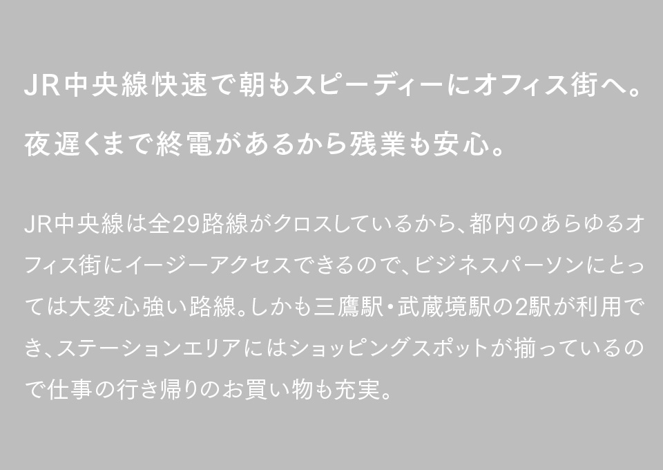 JR中央線快速で朝もスピーディーにオフィス街へ。夜遅くまで終電があるから残業も安心。JR中央線は全29路線がクロスしているから、都内のあらゆるオフィス街にイージーアクセスできるので、ビジネスパーソンにとっては大変心強い路線。しかも三鷹駅・武蔵境駅の2駅が利用でき、ステーションエリアにはショッピングスポットが揃っているので仕事の行き帰りのお買い物も充実。