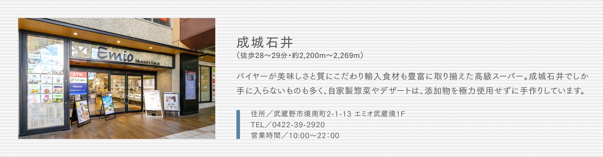 成城石井（徒歩28〜29分・約2,200m〜2,269m）バイヤーが美味しさと質にこだわり輸入食材も豊富に取り揃えた高級スーパー。成城石井でしか手に入らないものも多く、自家製惣菜やデザートは、添加物を極力使用せずに手作りしています。