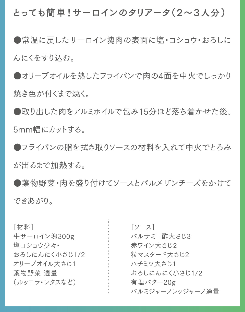 とっても簡単！サーロインのタリアータ（2〜3人分）●常温に戻したサーロイン塊肉の表面に塩・コショウ・おろしにんにくをすり込む。●オリーブオイルを熱したフライパンで肉の4面を中火でしっかり焼き色が付くまで焼く。●取り出した肉をアルミホイルで包み15分ほど落ち着かせた後、5mm幅にカットする。●フライパンの脂を拭き取りソースの材料を入れて中火でとろみが出るまで加熱する。●葉物野菜・肉を盛り付けてソースとパルメザンチーズをかけてできあがり。