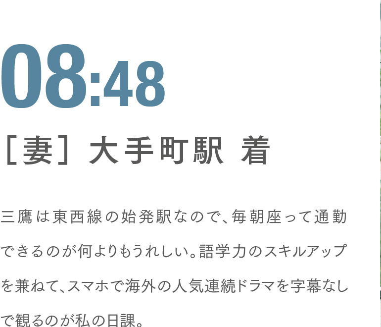 08:48 ［妻］ 大手町駅 着 三鷹は東西線の始発駅なので、毎朝座って通勤できるのが何よりもうれしい。語学力のスキルアップを兼ねて、スマホで海外の人気連続ドラマを字幕なしで観るのが私の日課。