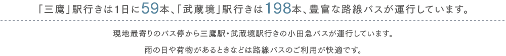 「三鷹」駅行きは1日に57本、「武蔵境」駅行きは47本、豊富な路線バスが運行しています。現地最寄りのバス停から三鷹駅・武蔵境駅行きの小田急バスが運行しています。雨の日や荷物があるときなどは路線バスのご利用が快適です。