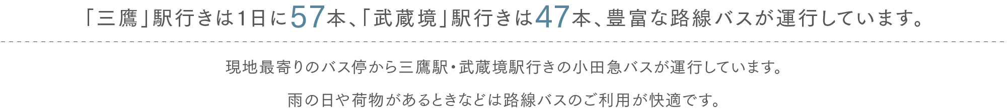 「三鷹」駅行きは1日に57本、「武蔵境」駅行きは47本、豊富な路線バスが運行しています。現地最寄りのバス停から三鷹駅・武蔵境駅行きの小田急バスが運行しています。雨の日や荷物があるときなどは路線バスのご利用が快適です。