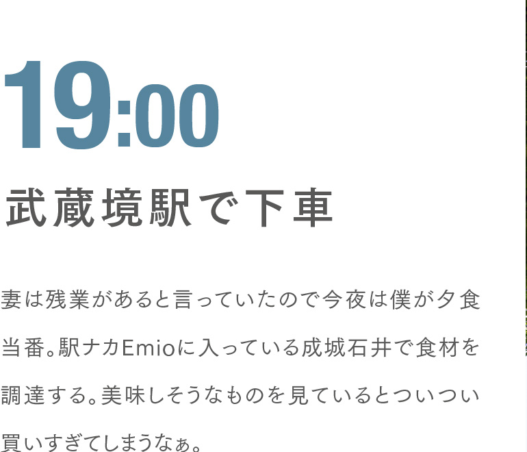 19:00 武蔵境駅で下車 妻は残業があると言っていたので今夜は僕が夕食当番。駅ナカEmioに入っている成城石井で食材を調達する。美味しそうなものを見ているとついつい買いすぎてしまうなぁ。