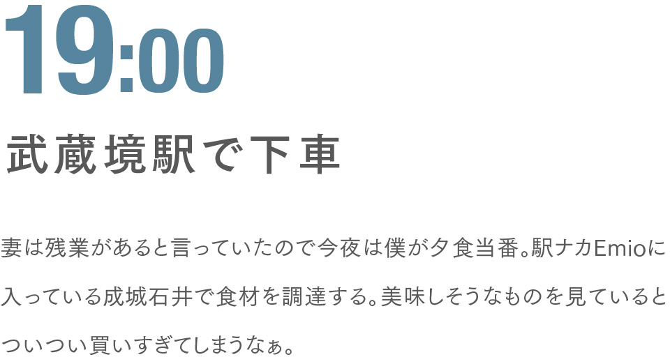 19:00 武蔵境駅で下車 妻は残業があると言っていたので今夜は僕が夕食当番。駅ナカEmioに入っている成城石井で食材を調達する。美味しそうなものを見ているとついつい買いすぎてしまうなぁ。