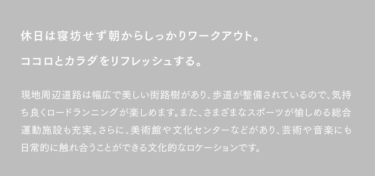 休日は寝坊せず朝からしっかりワークアウト。ココロとカラダをリフレッシュする。現地周辺道路は幅広で美しい街路樹があり、歩道が整備されているので、気持ち良くロードランニングが楽しめます。また、さまざまなスポーツが愉しめる総合運動施設も充実。さらに、美術館や文化センターなどがあり、芸術や音楽にも日常的に触れ合うことができる文化的なロケーションです。