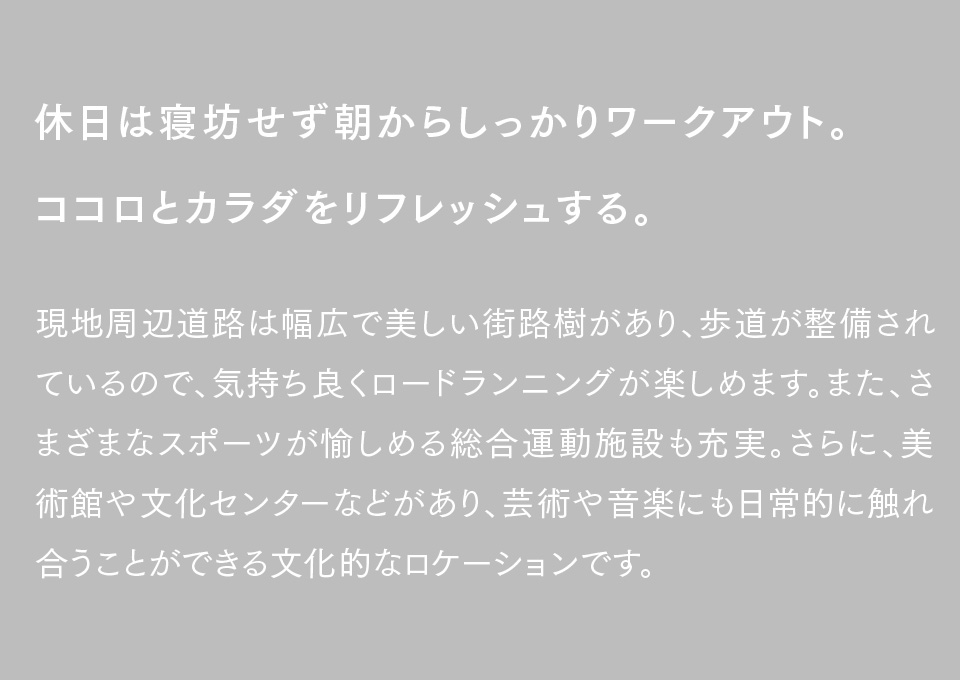 休日は寝坊せず朝からしっかりワークアウト。ココロとカラダをリフレッシュする。現地周辺道路は幅広で美しい街路樹があり、歩道が整備されているので、気持ち良くロードランニングが楽しめます。また、さまざまなスポーツが愉しめる総合運動施設も充実。さらに、美術館や文化センターなどがあり、芸術や音楽にも日常的に触れ合うことができる文化的なロケーションです。