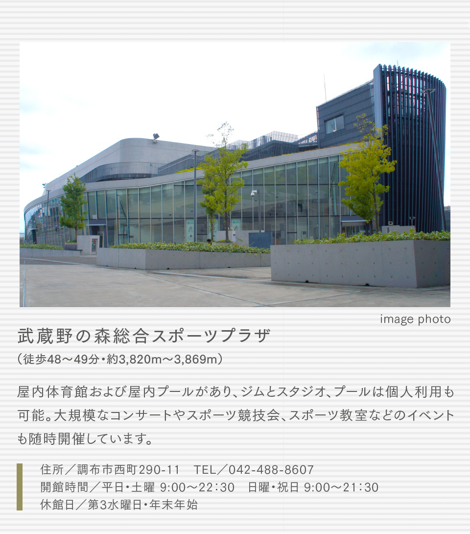 武蔵野の森総合スポーツプラザ（徒歩48〜49分・約3,820m〜3,869m）屋内体育館および屋内プールがあり、ジムとスタジオ、プールは個人利用も可能。大規模なコンサートやスポーツ競技会、スポーツ教室などのイベントも随時開催しています。