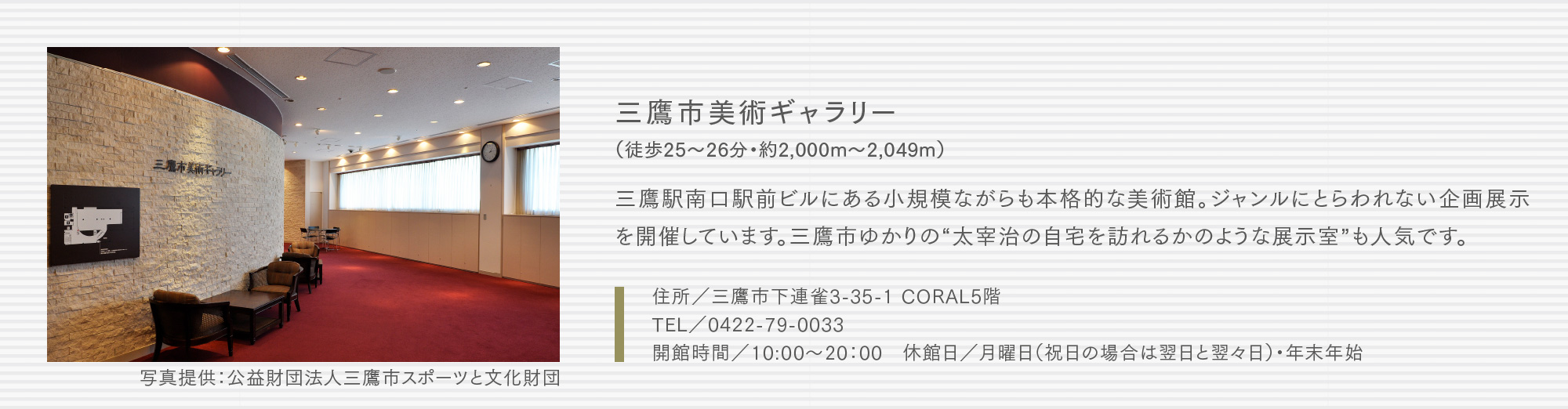 三鷹市美術ギャラリー（徒歩25〜26分・約2,000m〜2,049m）三鷹駅南口駅前ビルにある小規模ながらも本格的な美術館。ジャンルにとらわれない企画展示を開催しています。三鷹市ゆかりの“太宰治の自宅を訪れるかのような展示室”も人気です。